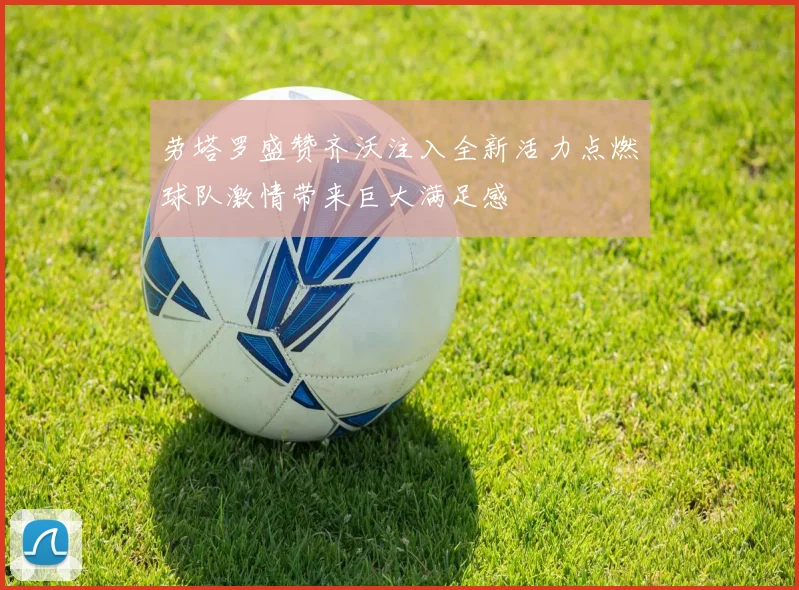劳塔罗盛赞齐沃注入全新活力点燃球队激情带来巨大满足感