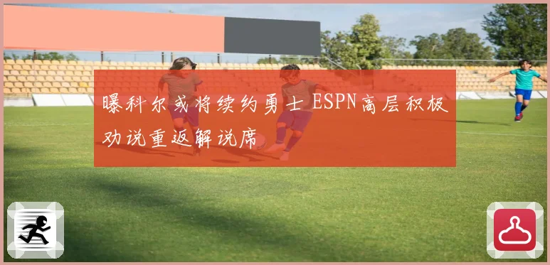 曝科尔或将续约勇士 ESPN高层积极劝说重返解说席