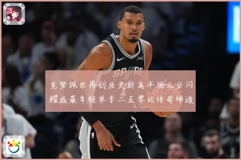 克努佩尔再创历史新高半场三分闪耀成最年轻单季二五零记传奇缔造赛场复盘