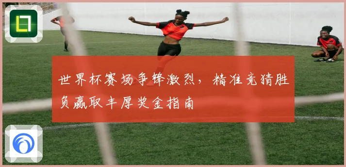 世界杯赛场争锋激烈，精准竞猜胜负赢取丰厚奖金指南