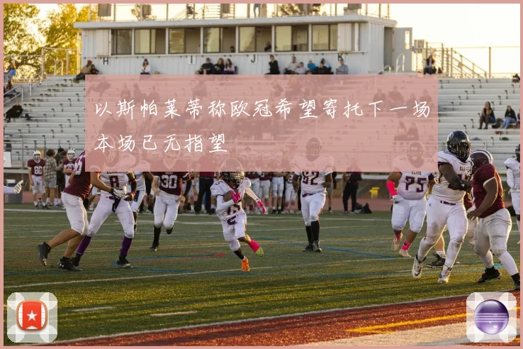 以斯帕莱蒂称欧冠希望寄托下一场本场已无指望