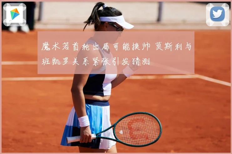 魔术若首轮出局可能换帅 莫斯利与班凯罗关系紧张引发猜测