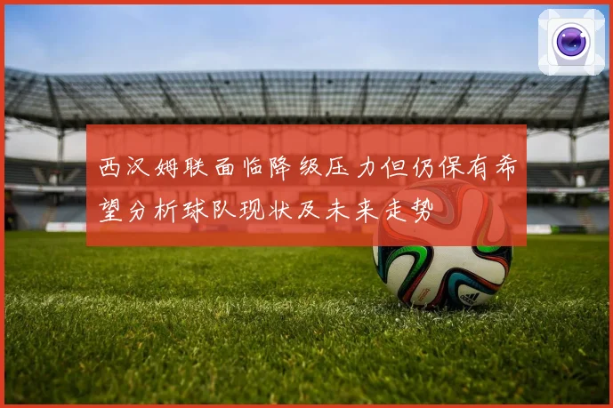 西汉姆联面临降级压力但仍保有希望分析球队现状及未来走势