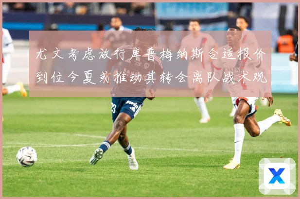 尤文考虑放行库普梅纳斯合适报价到位今夏或推动其转会离队战术观察