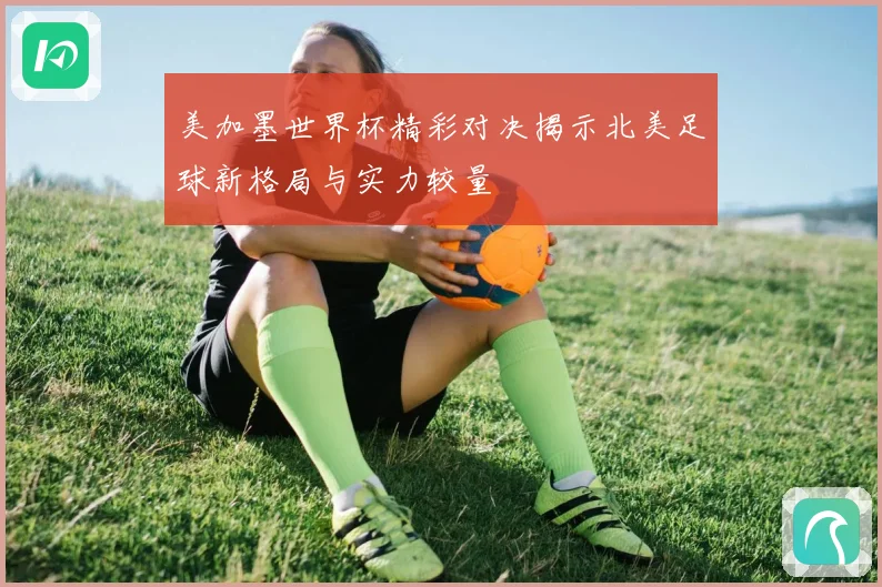 美加墨世界杯精彩对决揭示北美足球新格局与实力较量