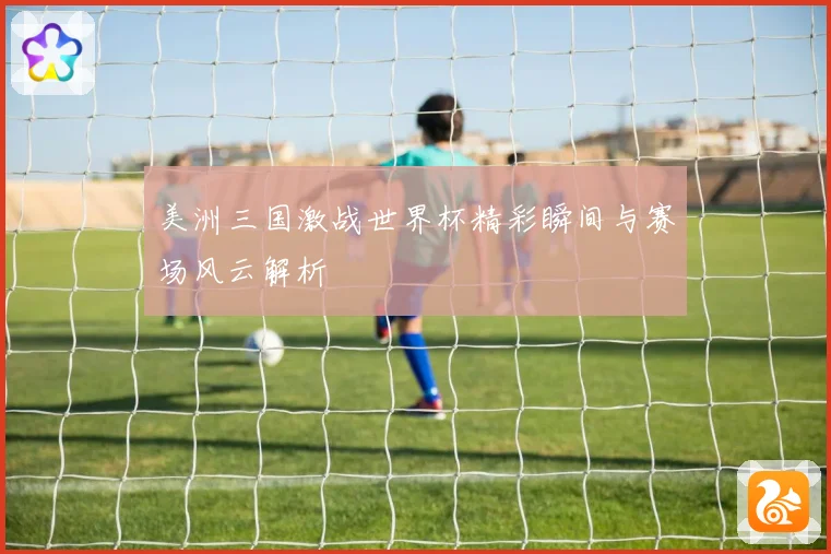 美洲三国激战世界杯精彩瞬间与赛场风云解析