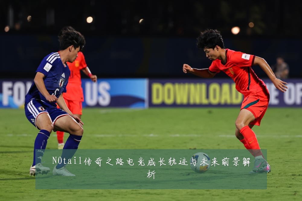 N0tail传奇之路电竞成长轨迹与未来前景解析